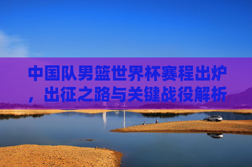 中国队男篮世界杯赛程出炉，出征之路与关键战役解析，中国队男篮世界杯赛程，出征之路与关键战役解析