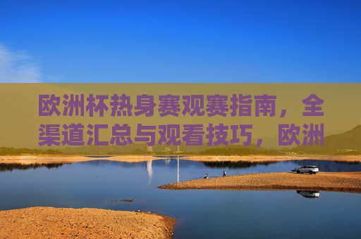 欧洲杯热身赛观赛指南，全渠道汇总与观看技巧，欧洲杯热身赛观赛全攻略，全渠道汇总与观看技巧