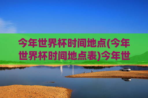 今年世界杯时间地点(今年世界杯时间地点表)今年世界杯时间地点表