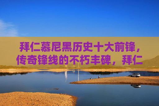 拜仁慕尼黑历史十大前锋，传奇锋线的不朽丰碑，拜仁慕尼黑历史十大前锋，传奇锋线的不朽丰碑