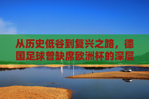 从历史低谷到复兴之路，德国足球曾缺席欧洲杯的深层原因，德国足球从历史低谷到复兴，缺席欧洲杯的深层原因