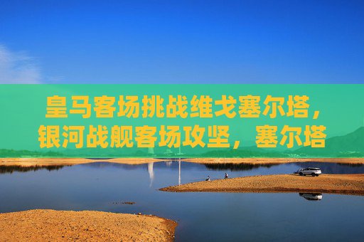 皇马客场挑战维戈塞尔塔，银河战舰客场攻坚，塞尔塔主场阻击战，皇马客场攻坚塞尔塔，塞尔塔主场阻击战