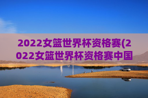 2022女篮世界杯资格赛(2022女篮世界杯资格赛中国女篮录像回放)
