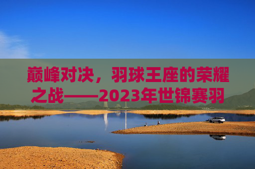 巅峰对决,羽球王座的荣耀之战——2023年世锦赛羽毛球决赛纪实,巅峰对决,羽球王座的荣耀之战——2023年世锦赛羽毛球决赛纪实
