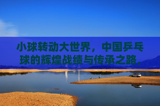 小球转动大世界，中国乒乓球的辉煌战绩与传承之路，小球转动大世界，中国乒乓球的辉煌战绩与传承之路