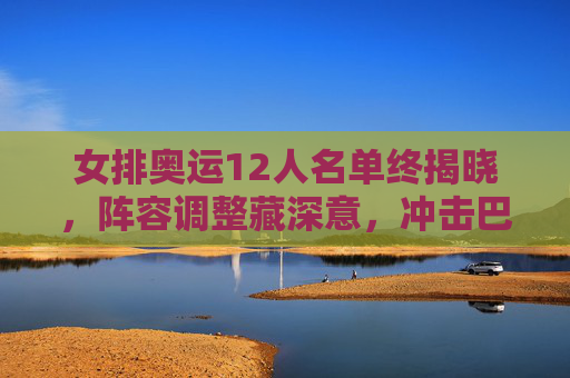 女排奥运12人名单终揭晓，阵容调整藏深意，冲击巴黎剑指新高度，女排奥运12人名单终揭晓，阵容调整藏深意，剑指巴黎新高度