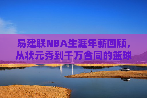 易建联NBA生涯年薪回顾,从状元秀到千万合同的篮球之路,易建联NBA生涯年薪回顾,从状元秀到千万合同的篮球之路
