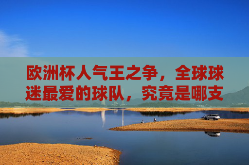 欧洲杯人气王之争,全球球迷最爱的球队,究竟是哪支?欧洲杯人气王,全球球迷最爱的球队是哪支?
