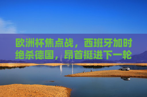 欧洲杯焦点战，西班牙加时绝杀德国，昂首挺进下一轮！欧洲杯焦点战，西班牙加时绝杀德国 晋级下一轮