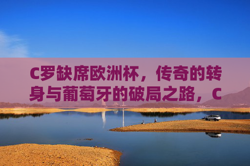 C罗缺席欧洲杯，传奇的转身与葡萄牙的破局之路，C罗缺席欧洲杯，传奇转身与葡萄牙破局之路