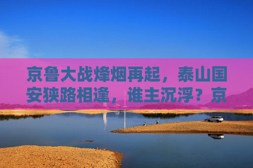 京鲁大战烽烟再起,泰山国安狭路相逢,谁主沉浮?京鲁大战烽烟再起,泰山国安狭路相逢谁主沉浮?