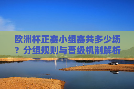 欧洲杯正赛小组赛共多少场？分组规则与晋级机制解析，欧洲杯正赛小组赛，场数、分组规则与晋级机制解析