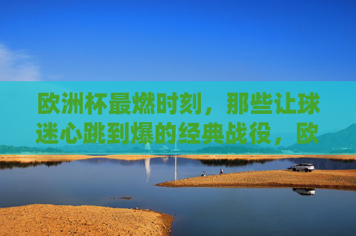 欧洲杯最燃时刻,那些让球迷心跳到爆的经典战役,欧洲杯最燃时刻,球迷心跳到爆的经典战役