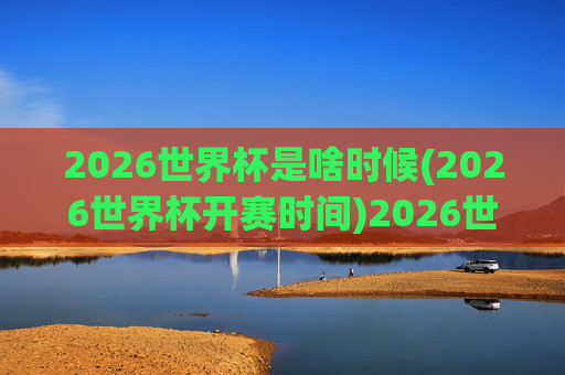 2026世界杯是啥时候(2026世界杯开赛时间)2026世界杯开赛时间是什么时候