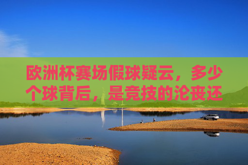 欧洲杯赛场假球疑云,多少个球背后,是竞技的沦丧还是误读的狂欢?欧洲杯假球疑云,竞技沦丧还是误读狂欢?