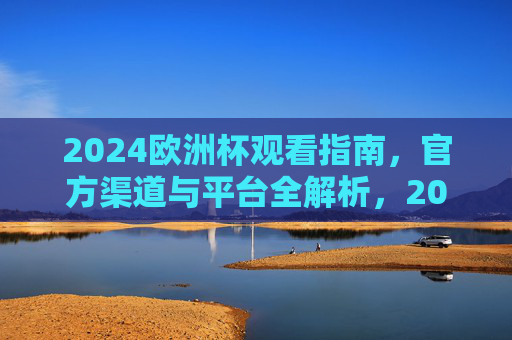 2024欧洲杯观看指南，官方渠道与平台全解析，2024欧洲杯观看指南，官方渠道与平台全解析