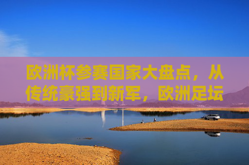 欧洲杯参赛国家大盘点,从传统豪强到新军,欧洲足坛的32国(24队)盛宴,欧洲杯24队(32国)巡礼,从传统豪强到新军的足坛盛宴