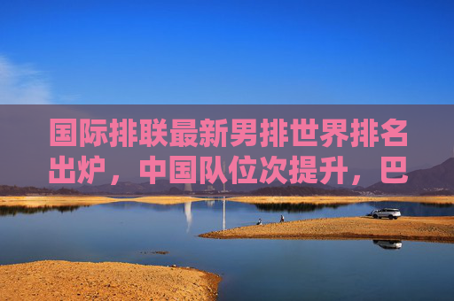 国际排联最新男排世界排名出炉,中国队位次提升,巴西美国稳居前列,国际排联最新男排世界排名,中国队位次提升,巴西美国稳居前列