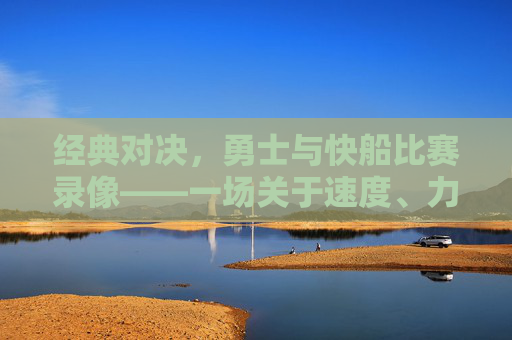 经典对决，勇士与快船比赛录像——一场关于速度、力量与意志的篮球盛宴，经典对决，勇士vs快船比赛录像——速度、力量与意志的篮球盛宴