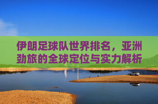 伊朗足球队世界排名，亚洲劲旅的全球定位与实力解析，伊朗足球队，世界排名下的亚洲劲旅全球定位与实力解析