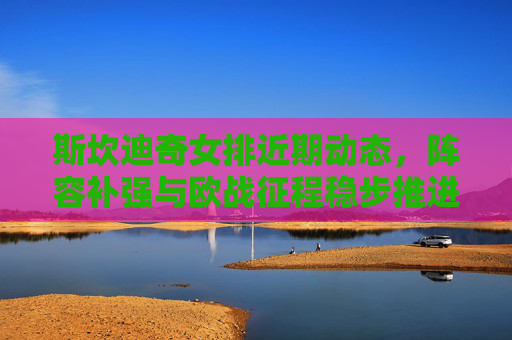斯坎迪奇女排近期动态,阵容补强与欧战征程稳步推进,斯坎迪奇女排阵容补强与欧战征程稳步推进
