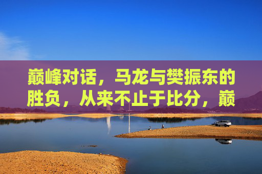 巅峰对话，马龙与樊振东的胜负，从来不止于比分，巅峰对话，马龙与樊振东的胜负，不止于比分