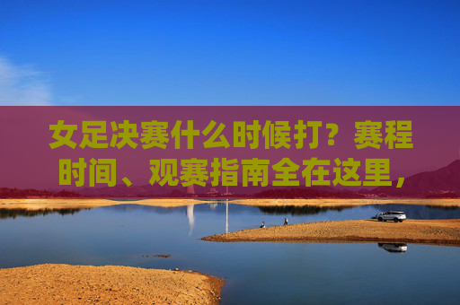女足决赛什么时候打?赛程时间、观赛指南全在这里,女足决赛时间、赛程、观赛指南全在这
