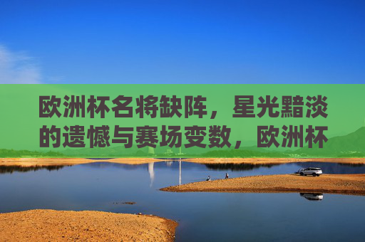 欧洲杯名将缺阵,星光黯淡的遗憾与赛场变数,欧洲杯名将缺阵,星光黯淡,赛场生变