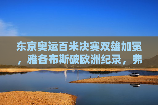东京奥运百米决赛双雄加冕,雅各布斯破欧洲纪录,弗雷泽-普莱斯卫冕传奇,东京奥运百米决赛双雄加冕,雅各布斯破欧洲纪录,弗雷泽-普莱斯卫冕传奇