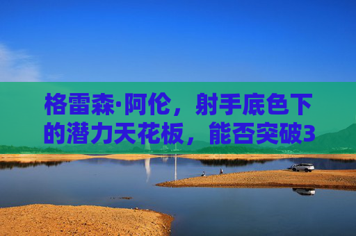 格雷森·阿伦,射手底色下的潜力天花板,能否突破3D角色困局?格雷森·阿伦,射手底色下的潜力天花板,能否突破3D角色困局?