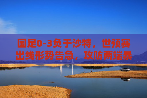 国足0-3负于沙特,世预赛出线形势告急,攻防两端暴露顽疾,国足0-3负沙特,世预赛出线告急,攻防顽疾暴露