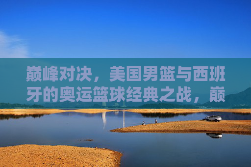 巅峰对决，美国男篮与西班牙的奥运篮球经典之战，巅峰对决，美国男篮与西班牙奥运篮球经典之战