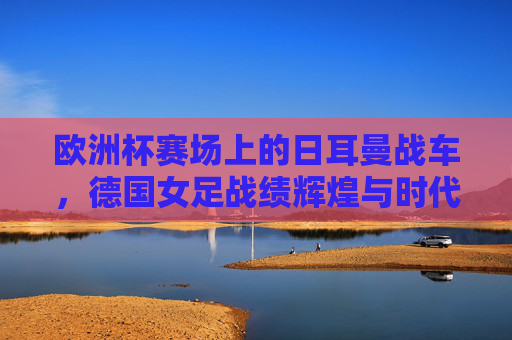 欧洲杯赛场上的日耳曼战车,德国女足战绩辉煌与时代挑战,欧洲杯日耳曼战车,德国女足的辉煌与挑战