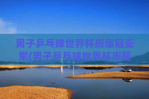 男子乒乓球世界杯历届冠亚军(男子乒乓球世界杯历届冠亚军是谁)