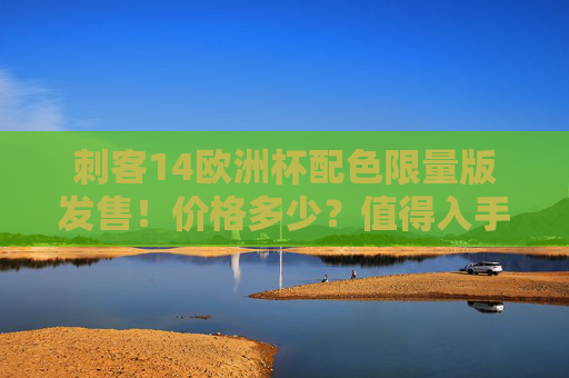 刺客14欧洲杯配色限量版发售!价格多少?值得入手吗?刺客14欧洲杯配色限量版发售,价格多少?值得入手吗?