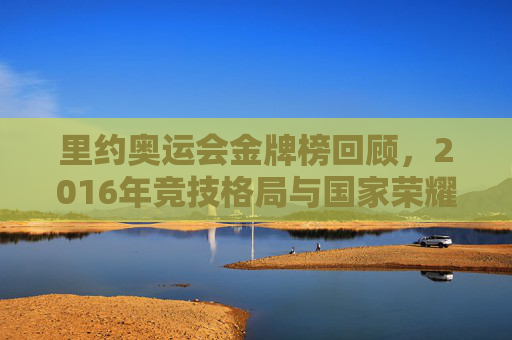 里约奥运会金牌榜回顾，2016年竞技格局与国家荣耀，里约奥运会金牌榜回顾，2016年竞技格局与国家荣耀