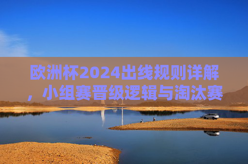 欧洲杯2024出线规则详解，小组赛晋级逻辑与淘汰赛晋级路径，欧洲杯2024出线规则，小组赛晋级逻辑与淘汰赛晋级路径