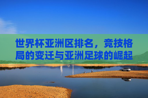 世界杯亚洲区排名，竞技格局的变迁与亚洲足球的崛起之路，世界杯亚洲区排名，竞技格局变迁与亚洲足球崛起之路