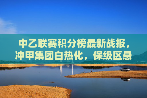 中乙联赛积分榜最新战报，冲甲集团白热化，保级区悬念犹存，中乙联赛积分榜最新战报，冲甲白热化，保级悬念犹存