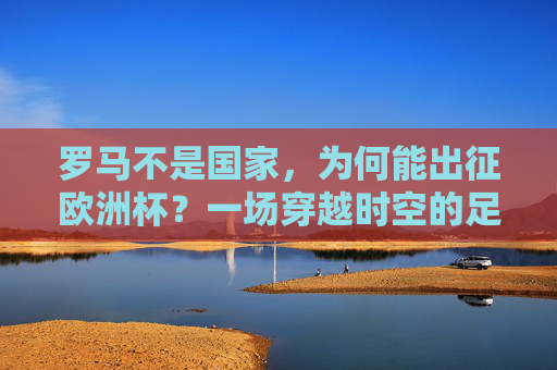 罗马不是国家,为何能出征欧洲杯?一场穿越时空的足球对话,罗马非国出征欧洲杯,一场足球的时空对话