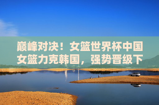巅峰对决!女篮世界杯中国女篮力克韩国,强势晋级下一轮