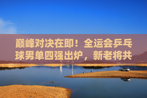 巅峰对决在即!全运会乒乓球男单四强出炉,新老将共筑国球盛宴,全运会乒乓球男单四强出炉 新老将巅峰对决在即