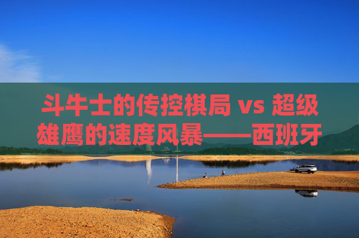 斗牛士的传控棋局 vs 超级雄鹰的速度风暴——西班牙vs尼日利亚，风格碰撞下的足球美学，斗牛士传控棋局VS超级雄鹰速度风暴，风格碰撞下的足球美学