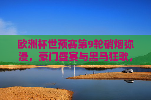 欧洲杯世预赛第9轮硝烟弥漫，豪门盛宴与黑马狂歌，出线版图渐次清晰，欧洲杯世预赛第9轮，豪门黑马争锋，出线版图渐晰