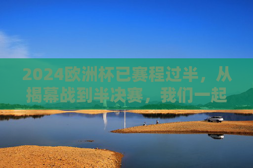 2024欧洲杯已赛程过半，从揭幕战到半决赛，我们一起走过31天的足球狂欢，2024欧洲杯赛程过半，31天足球狂欢，从揭幕战到半决赛