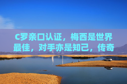 C罗亲口认证，梅西是世界最佳，对手亦是知己，传奇共筑足坛辉煌，C罗亲证梅西最佳，对手知己，双星辉映足坛