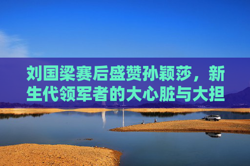 刘国梁赛后盛赞孙颖莎,新生代领军者的大心脏与大担当,刘国梁盛赞孙颖莎,新生代领军者的大心脏与大担当