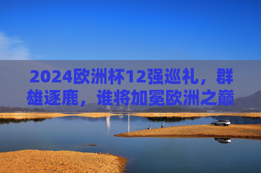 2024欧洲杯12强巡礼，群雄逐鹿，谁将加冕欧洲之巅？2024欧洲杯12强巡礼，群雄逐鹿，谁将加冕欧洲之巅？
