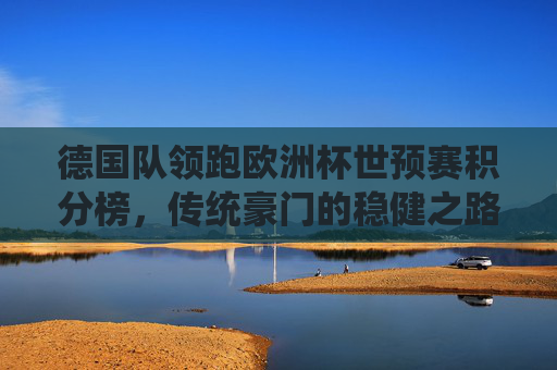 德国队领跑欧洲杯世预赛积分榜，传统豪门的稳健之路与晋级展望，德国领跑欧洲杯世预赛，传统豪门的稳健晋级路