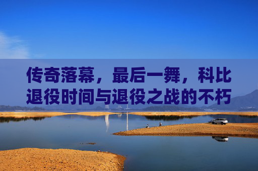 传奇落幕,最后一舞,科比退役时间与退役之战的不朽瞬间